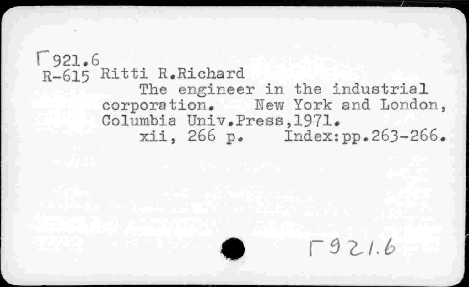 ﻿r 921.
R-615
Ritti R.Richard
The engineer in the industrial corporation. New York and London Columbia Univ.Press,1971.
xii, 266 p. Index:pp.263-266